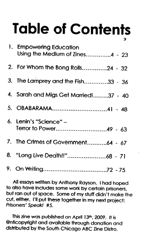 Table of Conienf§ 1. Empowering Education Using the Medium of Zines. -23 2. For Whom the Bong Rolls. - 32 3. The Lamprey and the Fish... - 36 4. Sarah and Migs Get Married!..... 5. OBABARAMA, - 48 6. Lenin’s “Science" - Terror to Power. - 63 7. The Crimes of Government...........64 - 67 8. “Long Live Death!!".. Al essays writlen by Anthony Rayson. | had hoped 1o also have includes some work by certain prisoners, but ran out of space. Some of my stuff didn’t make the cut, either. I’l put these together in my next project: Prisoners’ Speak! #5. This zine was published on April 13", 2009. It is @nficopyright and available through donation and distributed by the South Chicago ABC Zine Distro.